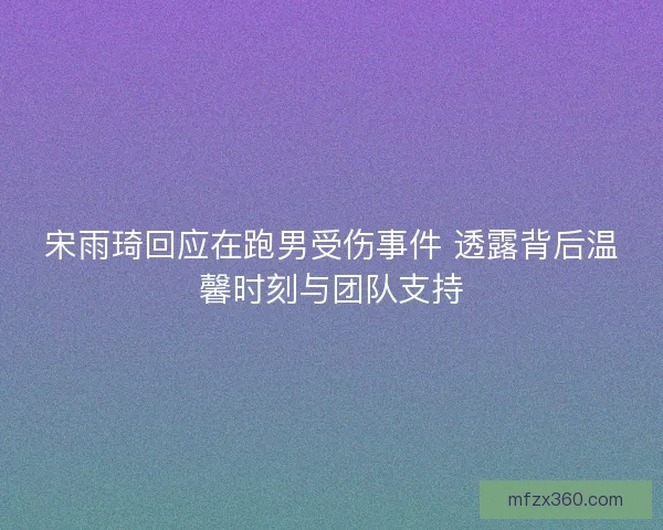 宋雨琦回应在跑男受伤事件 透露背后温馨时刻与团队支持