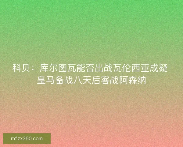 科贝：库尔图瓦能否出战瓦伦西亚成疑 皇马备战八天后客战阿森纳
