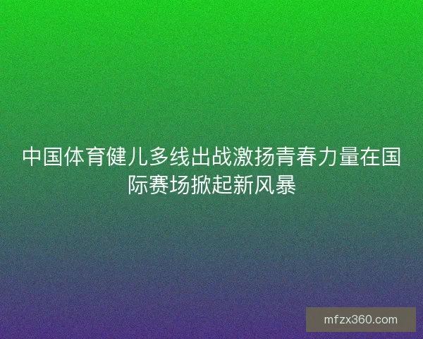 中国体育健儿多线出战激扬青春力量在国际赛场掀起新风暴