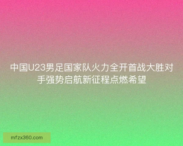 中国U23男足国家队火力全开首战大胜对手强势启航新征程点燃希望 中国U23男足国家队火力全开首战大胜对手强势启航新征程点燃希望
