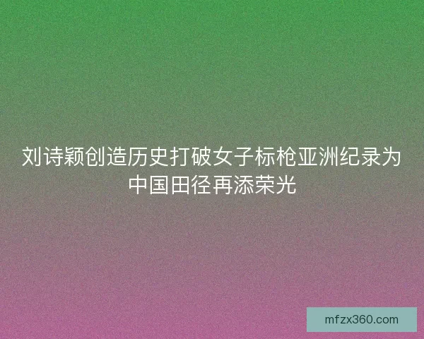刘诗颖创造历史打破女子标枪亚洲纪录为中国田径再添荣光