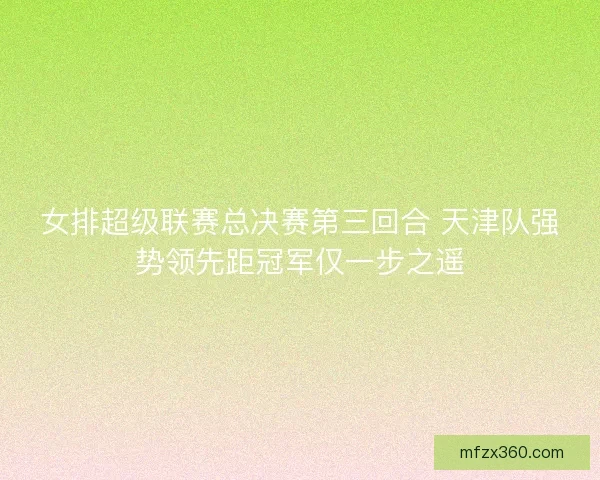女排超级联赛总决赛第三回合 天津队强势领先距冠军仅一步之遥 女排超级联赛总决赛第三回合 天津队强势领先距冠军仅一步之遥