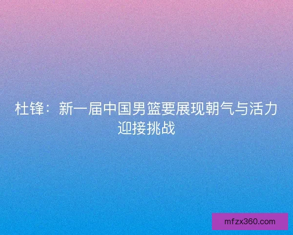 杜锋：新一届中国男篮要展现朝气与活力迎接挑战