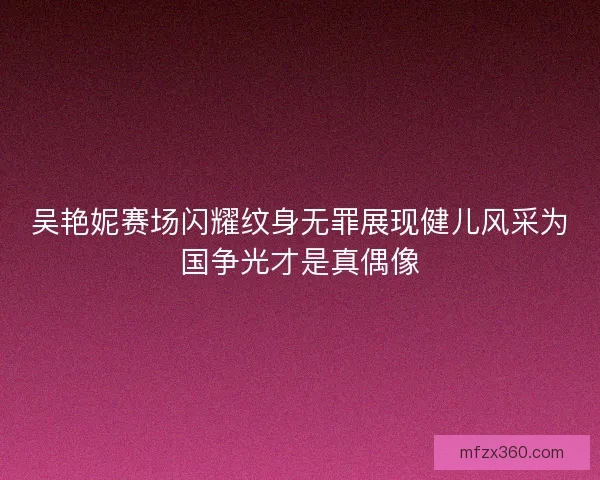 吴艳妮赛场闪耀纹身无罪展现健儿风采为国争光才是真偶像 吴艳妮赛场闪耀纹身无罪展现健儿风采为国争光才是真偶像