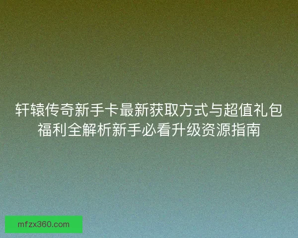 轩辕传奇新手卡最新获取方式与超值礼包福利全解析新手必看升级资源指南