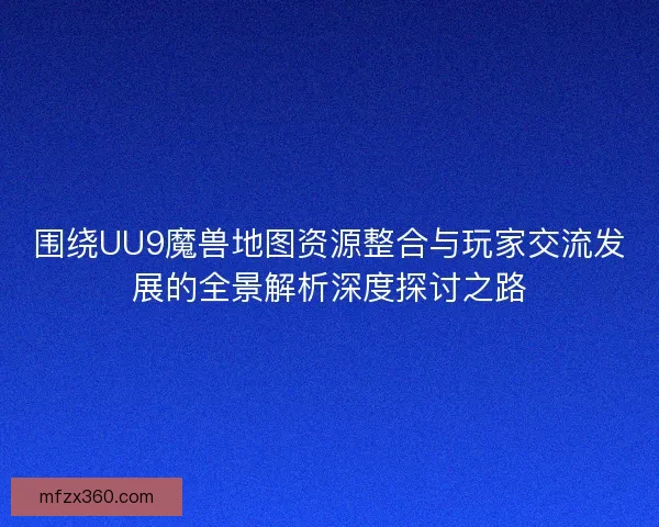 围绕UU9魔兽地图资源整合与玩家交流发展的全景解析深度探讨之路
