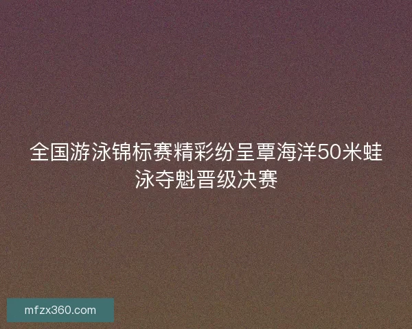 全国游泳锦标赛精彩纷呈覃海洋50米蛙泳夺魁晋级决赛 全国游泳锦标赛精彩纷呈覃海洋50米蛙泳夺魁晋级决赛