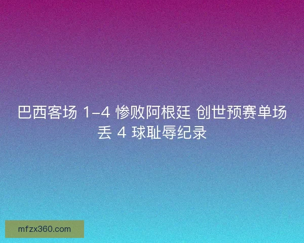 巴西客场 1-4 惨败阿根廷 创世预赛单场丢 4 球耻辱纪录