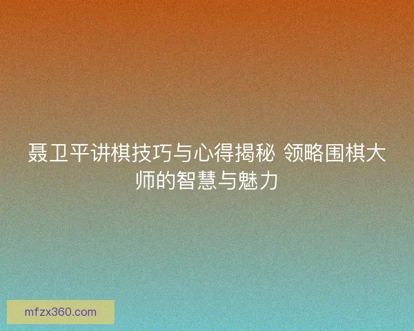 聂卫平讲棋技巧与心得揭秘 领略围棋大师的智慧与魅力