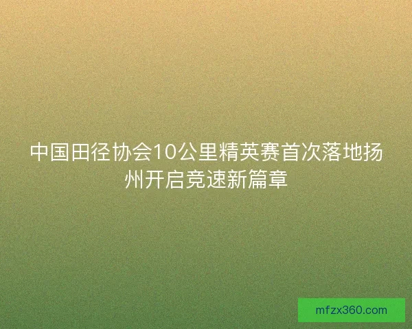中国田径协会10公里精英赛首次落地扬州开启竞速新篇章 中国田径协会10公里精英赛首次落地扬州开启竞速新篇章