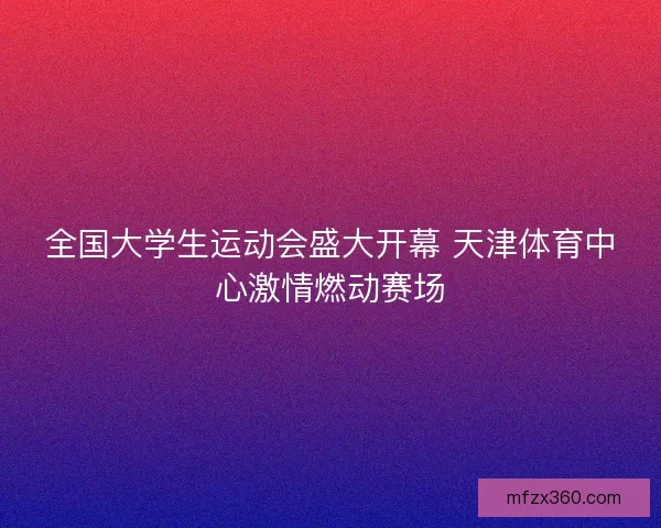 全国大学生运动会盛大开幕 天津体育中心激情燃动赛场 全国大学生运动会盛大开幕 天津体育中心激情燃动赛场
