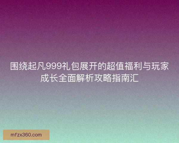 围绕起凡999礼包展开的超值福利与玩家成长全面解析攻略指南汇