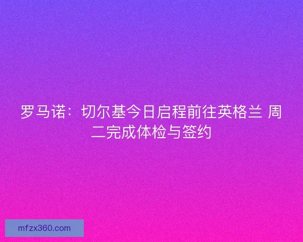 罗马诺：切尔基今日启程前往英格兰 周二完成体检与签约