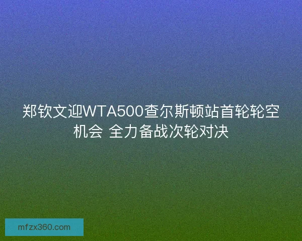 郑钦文迎WTA500查尔斯顿站首轮轮空机会 全力备战次轮对决