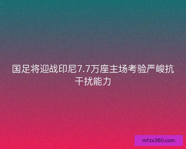 国足将迎战印尼7.7万座主场考验严峻抗干扰能力 国足将迎战印尼7.7万座主场考验严峻抗干扰能力