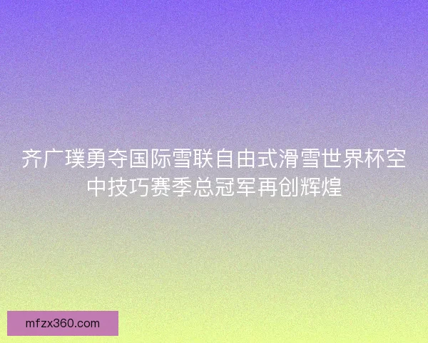 齐广璞勇夺国际雪联自由式滑雪世界杯空中技巧赛季总冠军再创辉煌 齐广璞勇夺国际雪联自由式滑雪世界杯空中技巧赛季总冠军再创辉煌