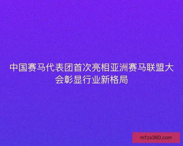 中国赛马代表团首次亮相亚洲赛马联盟大会彰显行业新格局 中国赛马代表团首次亮相亚洲赛马联盟大会彰显行业新格局